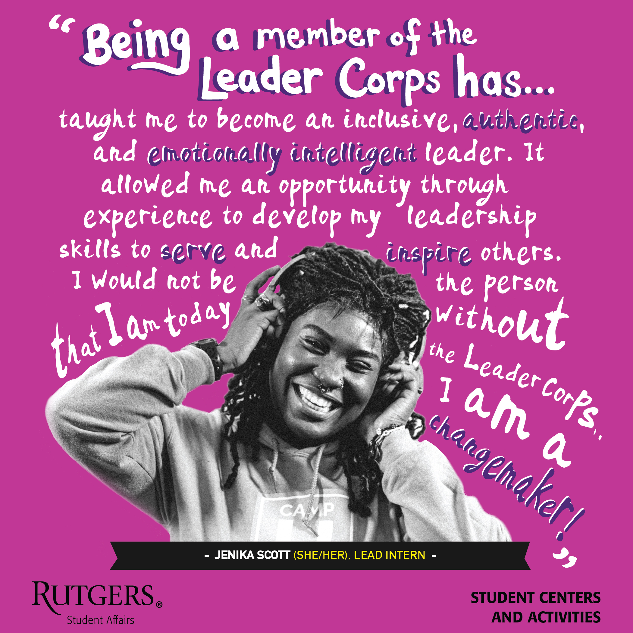 A quote by Jenika Scott: "Being a member of the Leader Corps has taught me to become an inclusive, authentic, and emotionally intelligent leader. It allowed me an opportunity through experience to develop my leadership skills to serve and inspire others. I would not be the person that I am today without the Leader Corps. I am a change maker!"