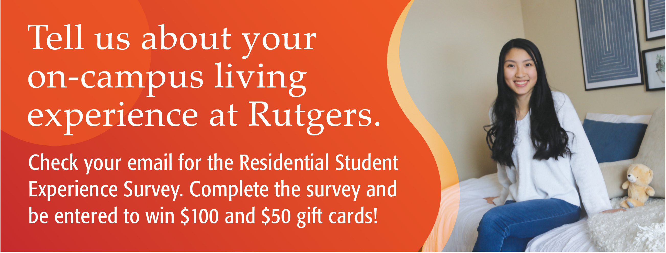 Tell us about your on-campus living experience at Rutgers. Check your email for the Residential Experience Survey. Complete the survey and be entered to win $100 and $50 gift cards!