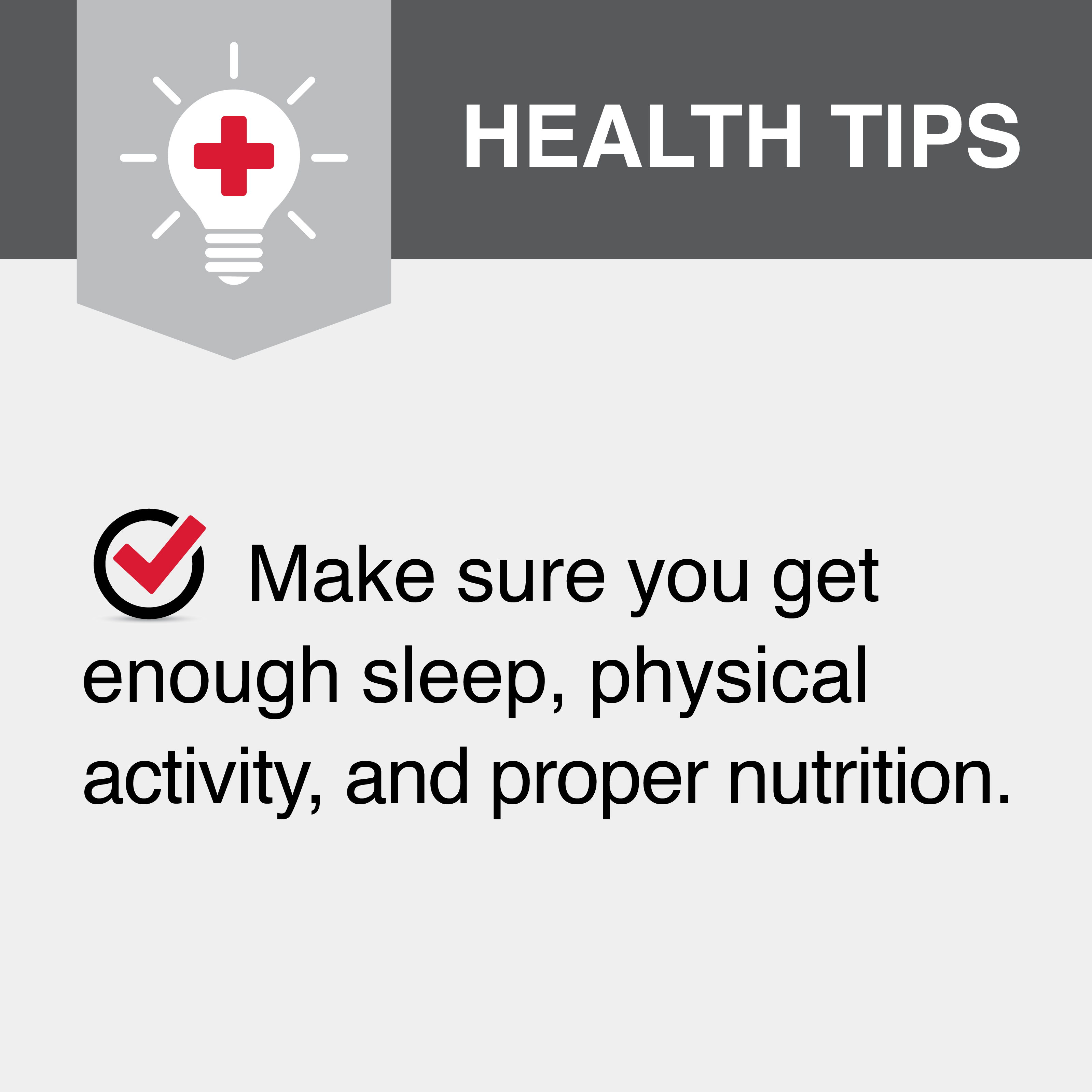 Make sure you get enough sleep, physical activity, and proper nutrition.