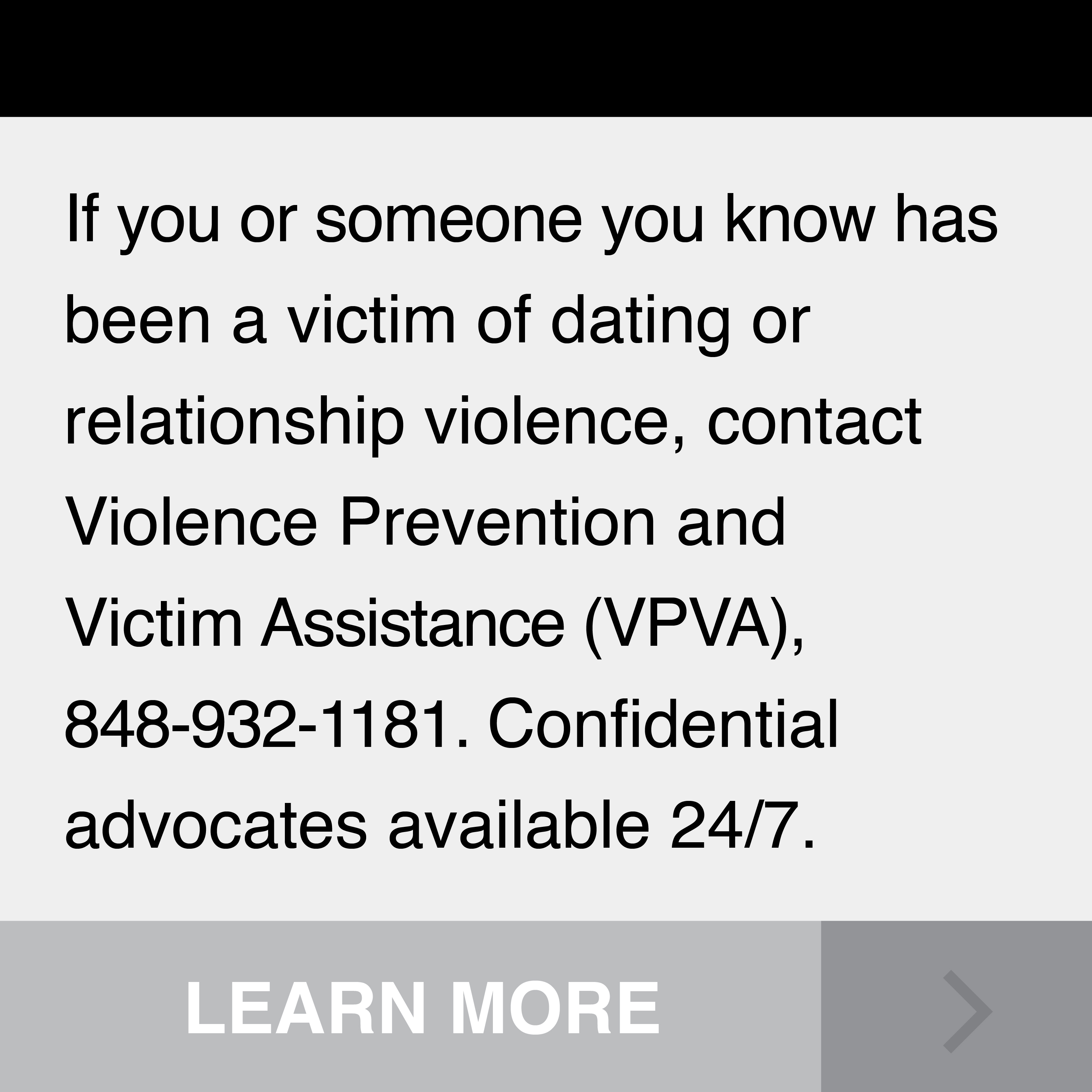 If you or someone you know has been a victim of dating or relationship violence, contact Violence Prevention and Vicitim Assistance (VPVA), 848-932-1181. Confidential advocates available 24/7.